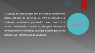 Missão
O Serviço de Enfermagem tem por missão desenvolver
líderes capazes de servir de elo entre as pessoas e a
instituição, objetivando prepara-los para conduzir o
serviço com maestria, mesmo em situações adversas e
favorecendo-lhes condições para que possam prestar ao
paciente um atendimento de qualidade.
 
