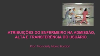 ATRIBUIÇÕES DO ENFERMEIRO NA ADMISSÃO,
ALTA E TRANSFERÊNCIA DO USUÁRIO.
Prof. Francielly Maira Bordon
 