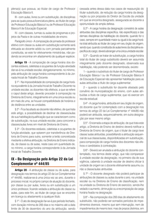 plena(s) que possua, ao titular de cargo de Professor
Educação Básica II;
III - com aulas, livres ou em substituição, de disciplinas
para as quais possua licenciatura plena, ao titular de cargo
de Professor Educação Básica I ou de Professor Educação
Básica II de Educação Especial;
IV - com classes, turmas ou aulas de programas e pro-
jetos da Pasta e de outras modalidades de ensino.
Parágrafo único - A composição de jornada do professor
efetivo com classe ou aulas em substituição somente será
efetuada ao docente adido ou com jornada parcialmente
constituída, se este for efetivamente ministrá-las, não po-
dendo se encontrar em afastamento de qualquer espécie.
Artigo 19 - A composição de carga horária dos do-
centes estáveis, celetistas e ocupantes de função-atividade
dar-se-á na unidade escolar, obrigatoriamente, no mínimo,
pela atribuição de carga horária correspondente à da Jor-
nada Inicial de Trabalho Docente.
§ 1º - Na impossibilidade de composição de carga horá-
ria equivalente à da Jornada Inicial de Trabalho Docente na
unidade escolar, os docentes não efetivos, a que se refere
o caput deste artigo, deverão proceder à composição na
Diretoria de Ensino, integralmente em uma única escola ou
em mais de uma, se houver compatibilidade de horários e
de distância entre as unidades.
§ 2º - Fica facultado ao docente não efetivo, de que trata
este artigo, a possibilidade de declinar de classes/aulas
de sua habilitação/qualificação que se caracterizem como
de substituição, na sua unidade escolar, para concorrer a
classes/aulas livres em nível de Diretoria de Ensino.
§ 3º - Os docentes estáveis, celetistas e ocupantes de
função-atividade, que optarem por transferência de Dire-
toria de Ensino para outra, somente a terão concretizada
mediante a efetiva atribuição, na Diretoria de Ensino indica-
da, de classe ou de aulas, neste caso em quantidade de,
no mínimo, a carga horária correspondente à da Jornada
Inicial de Trabalho Docente.
IX - Da Designação pelo Artigo 22 da Lei
Complementar nº 444/85
Artigo 20 - A atribuição de classe ou de aulas, para
designação nos termos do artigo 22 da Lei Complementar
nº 444/85, realizar-se-á uma única vez ao ano, durante o
processo inicial, no próprio campo de atuação do docente,
por classe ou por aulas, livres ou em substituição a um
único professor, ficando vedada a atribuição de classe ou
aulas, para este fim, ao titular de cargo que se encontre
em licença ou afastamento a qualquer título.
§ 1º - O ato de designação far-se-á por período fechado,
com duração mínima de 200 dias e no máximo até a data
limite de 30 de dezembro do ano da atribuição, sendo
cessada antes dessa data nos casos de reassunção do
titular substituído, de redução da carga horária da desig-
nação ou por proposta do Diretor de Escola da unidade
em que se encontra designado, assegurada ao docente a
oportunidade de ampla defesa.
§ 2º - A carga horária da designação consistirá de aulas
atribuídas das disciplinas específica, não específica(s) e das
demais disciplinas da habilitação do docente, quando for o
caso, sempre em quantidade maior ou igual à da carga horá-
ria total atribuída ao titular de cargo em seu órgão de origem,
sendoque,quandoconstituídadeaulaslivresdadisciplinaes-
pecíficadocargo,deveráabrangerumaúnicaunidadeescolar.
§ 3º – Quando se tratar de substituição, a carga horária
total do titular de cargo substituído deverá ser assumida
integralmente pelo docente designado, observada sua
habilitação, não podendo ser desmembrada, exceto:
1 – quando o substituto do titular de cargo de Professor
Educação Básica I ou de Professor Educação Básica II
de Educação Especial não apresentar habilitação para as
aulas atribuídas a título de carga suplementar;
2 – quando o substituído for docente afastado pelo
convênio de municipalização do ensino, com aulas atri-
buídas a título de carga suplementar, que irá exercer em
escola estadual.
§ 4º - A carga horária, atribuída em seu órgão de origem,
do docente que for contemplado com a designação nos
termos do artigo 22 da Lei Complementar nº 444/85 não
poderá ser atribuída, sequencialmente, em outra designa-
ção por esse mesmo artigo.
§ 5º - Encerrada a etapa de atribuição, de que trata este
artigo, a Diretoria de Ensino de destino deverá notificar a
Diretoria de Ensino de origem, que o titular de cargo teve
classe/ aulas atribuídas, possibilitando a atribuição sequen-
cial de sua classe/aulas, disponibilizadas em substituição,
para composição de carga horária dos docentes não efe-
tivos e candidatos à contratação.
§ 6º - Deverá ser anulada a atribuição do docente con-
templado, nos termos deste artigo, que não comparecer
à unidade escolar da designação, no primeiro dia de sua
vigência, cabendo à unidade escolar de destino oficiar à
unidade de origem se o docente efetivamente assumiu ou
não a classe/aulas atribuídas.
§ 7º - O docente designado não poderá participar de
atribuições de classes ou aulas durante o ano, na unidade
escolar ou na Diretoria de Ensino de classificação, nem
na unidade ou Diretoria de Ensino de exercício, sendo-lhe
vedado o aumento, diminuição ou a recomposição da carga
horária fixada na designação.
§ 8º – Na composição dos 200 dias de afastamento do
substituído, não poderão ser somados períodos de impe-
dimentos diversos, mesmo que sem interrupção, nem de
impedimentos de mesmo teor, mas de prazos distintos, em
 