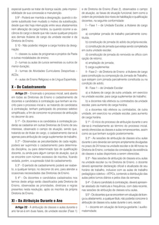 especial quando se tratar de licença saúde, pela imprevi-
sibilidade de sua concessão e manutenção.
§ 9º - Poderá ser mantida a designação, quando o do-
cente substituído tiver mudado o motivo da substituição,
desde que não haja interrupção entre seus afastamentos
nem alteração de carga horária, ou quando ocorrer a va-
cância do cargo e desde que não cause qualquer prejuízo
aos demais titulares de cargo da unidade escolar e da
Diretoria de Ensino.
§ 10 - Não poderão integrar a carga horária da desig-
nação:
1 - classes ou aulas de programas e projetos da Pasta
e outras modalidades de ensino;
2 – turmas ou aulas de cursos semestrais ou outros de
menor duração;
3 - turmas de Atividades Curriculares Desportivas –
ACDs;
4 – aulas de Ensino Religioso e de Língua Espanhola.
X - Do Cadastramento
Artigo 21 – Encerrado o processo inicial, será aberto
em todas as Diretorias de Ensino o cadastramento de
docentes e candidatos à contratação que tenham se ins-
crito para o processo inicial e, se tratando de candidatos
à contratação, tenham participado do processo seletivo
simplificado, a fim de concorrer no processo de atribuição
no decorrer do ano.
§ 1º - Os docentes e os candidatos à contratação po-
derão se cadastrar em outras Diretorias de Ensino de seu
interesse, observado o campo de atuação, sendo que,
tratando-se de titular de cargo, o cadastramento dar-se-á
apenas para atribuição de carga suplementar de trabalho.
§ 2º - Observadas as peculiaridades de cada região,
poderá ser suprimido o cadastramento para determina-
da disciplina, ou para determinado tipo de qualificação
docente, ou ainda para algum campo de atuação, que já
se encontre com número excessivo de inscritos, ficando
vedada, porém, a supressão total do cadastramento.
§ 3º - O período de cadastramento poderá ser reaber-
to, a qualquer tempo, no decorrer do ano, para atender a
ocasionais necessidades das Diretorias de Ensino.
§ 4º - Os docentes e candidatos cadastrados nos
termos deste artigo serão classificados pela Diretoria de
Ensino, observadas as prioridades, diretrizes e regras
presentes nesta resolução, após os inscritos da própria
Diretoria de Ensino.
XI - Da Atribuição Durante o Ano
Artigo 22 - A atribuição de classes e aulas durante o
ano far-se-á em duas fases, de unidade escolar (Fase 1)
e de Diretoria de Ensino (Fase 2), observados o campo
de atuação, as faixas de situação funcional, bem como a
ordem de prioridade dos níveis de habilitação e qualificação
docentes, na seguinte conformidade:
I – Fase 1 – de Unidade Escolar, a titulares de cargo
para:
a) completar jornada de trabalho parcialmente cons-
tituída;
b) constituição de jornada do adido da própria escola;
c) constituição de jornada que esteja sendo completada
em outra unidade escolar;
d) constituição de jornada do removido ex officio com
opção de retorno;
e) ampliação de jornada;
f) carga suplementar.
II - Fase 2 – de Diretoria de Ensino: a titulares de cargo
para constituição ou composição da Jornada de Trabalho,
que estejam com jornada parcialmente constituída ou na
condição de adido;
III - Fase 1 – de Unidade Escolar:
a) a titulares de cargo de outra unidade, em exercício
na unidade escolar, para carga suplementar de trabalho;
b) a docentes não efetivos ou contratados da unidade
escolar, para aumento de carga horária;
c) a docentes não efetivos ou contratados, de outra
unidade, em exercício na unidade escolar, para aumento
de carga horária.
§ 1º - O início do processo de atribuição durante o ano
dar-se-á imediatamente ao término do processo inicial,
sendo oferecidas as classes e aulas remanescentes, assim
como as que tenham surgido posteriormente.
§ 2º - As sessões de atribuição de classes e/ou aulas
durante o ano deverão ser sempre amplamente divulgadas
no prazo de 24 horas na unidade escolar e de 48 horas na
Diretoria de Ensino, contadas da constatação da existência
de classes e aulas disponíveis a serem oferecidas.
§ 3º - Nas sessões de atribuição de classes e/ou aulas
na unidade escolar ou na Diretoria de Ensino, o docente
deverá apresentar declaração oficial e atualizada de seu
horário de trabalho, inclusive com as aulas de trabalho
pedagógico coletivo – ATPCs, contendo a distribuição das
aulas pelos turnos diários e pelos dias da semana.
§ 4º - O aluno candidato à contratação, deverá apresen-
tar atestado de matrícula e frequência, com data recente,
nas sessões de atribuição de classes e/ou aulas.
§5º-Osdocentesqueseencontrememsituaçãodelicen-
çaouafastamento,aqualquertítulo,nãopoderãoconcorrerà
atribuição de classes e/ou aulas durante o ano, exceto:
1 – docente em situação de licença-gestante / auxílio-
maternidade;
 