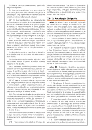 2 – titular de cargo, exclusivamente para constituição
obrigatória de jornada;
3 – titular de cargo afastado junto ao convênio de
municipalização, apenas para constituição obrigatória de
jornada e para carga suplementar de trabalho que deverá
ser efetivamente exercida na escola estadual.
§ 6º – Os docentes não efetivos que estejam atuando
em determinado campo de atuação, inclusive aquele que se
encontre exclusivamente com aulas de programa ou projeto
da Pasta ou de outras modalidades de ensino, poderão
concorrer à atribuição relativa a campo de atuação diverso,
desde que esteja inscrito/cadastrado e classificado neste
outro campo, não sendo considerado nessa atribuição o
vínculoprecedente,porseconfigurarregimedeacumulação.
§ 7º – O Diretor de Escola, ouvido previamente o
Conselho de Escola, poderá decidir pela permanência
do docente de qualquer categoria que se encontre com
classe ou aulas em substituição, quando ocorrer novo
afastamento do substituído ou na liberação da classe ou
das aulas, desde que:
1 - não implique detrimento a atendimento obrigatório
de titulares de cargo ou de docentes não efetivos da uni-
dade escolar;
2 - o intervalo entre os afastamentos seja inferior a 15
dias ou tenha ocorrido no período de recesso ou férias
escolares do mês de julho.
§ 8º – Aplica-se o disposto no parágrafo anterior ao
professor que venha a perder classe ou aulas livres, em
situação de atendimento, pela ordem inversa da classifi-
cação, a um docente titular de cargo ou estável/celetista
ou a um docente não efetivo, no caso de este docente se
encontrar em licença ou afastamento a qualquer título.
§ 9º - O docente, inclusive o titular de cargo, com re-
lação à carga suplementar, que não comparecer ou não
se comunicar com a unidade escolar, no primeiro dia útil
subsequente ao da atribuição, será considerado desistente
e perderá a classe ou as aulas, ficando impedido de con-
correr à nova atribuição no decorrer do ano.
§ 10 – O docente que faltar às aulas de uma determinada
turma/ano sem motivo justo, no(s) dia(s) estabelecido(s)
em seu horário semanal de trabalho, por 3 semanas se-
guidas ou por 5 semanas interpoladas, perderá as aulas
correspondentes à carga suplementar do titular de cargo
e até o limite de 9 aulas da carga horária do docente não
efetivo, ficando impedido de concorrer à nova atribuição
no decorrer do ano.
§ 11 – Quando o docente contratado se enquadrar na
situação prevista no parágrafo anterior ficará caracteriza-
do descumprimento contratual, passível de rescisão de
contrato.
§ 12 - Fica expressamente vedada a atribuição de
classe ou aulas a partir de 1º de dezembro do ano letivo
em curso, exceto se em caráter eventual, ou para consti-
tuição obrigatória ou, ainda, para atendimento de jornada
do titular de cargo ou atendimento à carga horária mínima
dos docentes não efetivos.
XII - Da Participação Obrigatória
Artigo 23 - No atendimento à constituição da jornada
de trabalho do titular de cargo no decorrer do ano, não
havendo aulas livres disponíveis na escola, deverá ser
aplicada, na unidade escolar e, se necessário, na Diretoria
de Ensino, a ordem inversa à estabelecida para a atribuição
de aulas, conforme dispõe o artigo 6º desta resolução, até
a fase de carga suplementar do professor efetivo.
§ 1º - Na impossibilidade de atendimento na forma pre-
vista no caput, deverá ser aplicada a retirada de classe ou
aulas em substituição, na ordem inversa à da classificação
dos docentes não efetivos;
§ 2º - Persistindo a impossibilidade do atendimento,
o titular de cargo permanecerá na condição de adido e/
ou cumprindo horas de permanência, devendo participar,
obrigatoriamente, das atribuições na Diretoria de Ensino,
para descaracterizar esta condição, assumindo toda e
qualquer substituição que venha a surgir e para a qual
esteja habilitado, na própria escola ou em outra unidade
escolar do mesmo município.
Artigo 24 - Os docentes não efetivos que estejam
cumprindo a carga horária mínima correspondente à da
Jornada Reduzida de Trabalho, total ou parcialmente, com
horas de permanência, deverão participar, obrigatoriamen-
te, das sessões de atribuições durante o ano na Diretoria
de Ensino, para composição da carga horária com classes
e aulas livres ou em substituição.
§ 1º - Na aplicação do disposto no caput deste artigo,
sempre que o número de aulas/classes oferecidas na ses-
são for menor que o necessário para atendimento a todos
os docentes com horas de permanência, o melhor classi-
ficado poderá declinar da atribuição de vagas obrigatória
para concorrer à atribuição opcional, desde que haja nessa
fase, a atribuição de todas as aulas/classes oferecidas.
§ 2º – Aos docentes não efetivos aplica-se também
o procedimento de retirada de classe ou de aulas, pela
ordem inversa à da classificação dos docentes contrata-
dos, sempre que houver necessidade de atendimento no
decorrer do ano, para composição da carga horária mínima
correspondente à da Jornada Reduzida de Trabalho, com
relação a classes e aulas livres ou em substituição, na
própria unidade escolar e também na Diretoria de Ensino,
se necessário.
§ 3º - Na impossibilidade do atendimento previsto no
parágrafo anterior, os docentes que estejam cumprindo a
 