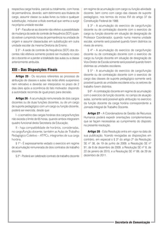 respectiva carga horária, parcial ou totalmente, com horas
de permanência, deverão, sem detrimento aos titulares de
cargo, assumir classe ou aulas livres ou toda e qualquer
substituição, inclusive a título eventual que venha a surgir
na própria unidade escolar.
§ 4º - Faculta-se ao docente não efetivo a possibilidade
de mudança da sede de controle de frequência (SCF) quan-
do estiver cumprindo horas de permanência na unidade de
origem e assumir classe/aulas em substituição em outra
unidade escolar da mesma Diretoria de Ensino.
§ 5º - A sede de controle de frequência (SCF) dos do-
centes não efetivos somente poderá ser mudada no caso
de o docente vir a perder a totalidade das aulas ou a classe
anteriormente atribuída.
XIII - Das Disposições Finais
Artigo 25 - Os recursos referentes ao processo de
atribuição de classes e aulas não terão efeito suspensivo
nem retroativo e deverão ser interpostos no prazo de 2
dias úteis após a ocorrência do fato motivador, dispondo
a autoridade recorrida de igual prazo para decisão.
Artigo 26 - A acumulação remunerada de dois cargos
docentes ou de duas funções docentes, ou de um cargo
de suporte pedagógico com um cargo ou função docente,
poderá ser exercida, desde que:
I - o somatório das cargas horárias dos cargos/funções
não exceda o limite de 65 horas, quando ambos integrarem
quadro funcional desta Secretaria da Educação;
II - haja compatibilidade de horários, consideradas,
no cargo/função docente, também as Aulas de Trabalho
Pedagógico Coletivo – ATPCs, integrantes de sua carga
horária.
§ 1º - É expressamente vedado o exercício em regime
de acumulação remunerada de dois contratos de trabalho
docente.
§ 2º - Poderá ser celebrado contrato de trabalho docente
em regime de acumulação com cargo ou função-atividade
docente, bem como com cargo das classes de suporte
pedagógico, nos termos do inciso XVI do artigo 37 da
Constituição Federal de 1988.
§ 3º - A acumulação do exercício de cargo/função
docente ou de contratação docente com o exercício de
cargo ou função docente em situação de designação de
Professor Coordenador, quando numa mesma unidade
escolar, somente será possível quando forem distintos os
níveis de ensino.
§ 4º - A acumulação do exercício de cargo/função
docente ou de contratação docente com o exercício de
cargo ou função docente em situação de designação de
Vice-Diretor de Escola somente será possível quando forem
distintas as unidades escolares.
§ 5º - A acumulação do exercício de cargo/função
docente ou de contratação docente com o exercício de
cargo das classes de suporte pedagógico somente será
possível quando as unidades escolares e/ou os setores de
trabalho forem distintos.
§ 6º - A contratação docente em regime de acumulação
com o exercício de função docente, no campo de atuação
aulas, somente será possível após atribuição no exercício
da função docente da carga horária correspondente a
Jornada Integral de Trabalho Docente.
Artigo 27 – A Coordenadoria de Gestão de Recursos
Humanos poderá expedir orientações complementares
que se façam necessárias ao cumprimento do disposto
na presente resolução.
Artigo 28 - Esta Resolução entra em vigor na data de
sua publicação, ficando revogadas as disposições em
contrário, em especial o § 3º do artigo 2º da Resolução
SE nº 38, de 19 de junho de 2009, a Resolução SE nº
91, de 8 de dezembro de 2009, a Resolução SE nº 8, de
22 de janeiro de 2010, e a Resolução SE nº 89, de 29 de
dezembro de 2011.
Secretaria de Comunicação
 