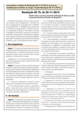 Leia abaixo a íntegra da Resolução SE nº 75/2013, já com as
modificações inseridas no artigo 10 pela Resolução SE nº 5/2016.:
Resolução SE 75, de 28-11-2013
Dispõe sobre o processo anual de atribuição de classes e aulas
ao pessoal docente do Quadro do Magistério
O Secretário da Educação, tendo em vista o que deter-
mina o artigo 45 da Lei Complementar nº 444/1985, bem
como as disposições da Lei Complementar nº 836/1997,
da Lei Complementar nº 1.093/2009, da Lei Complementar
nº 1.207/2013, Lei Complementar nº 1.215/2013, do Decre-
to nº 53.037/2008, do Decreto nº 59.447/2013, do Decreto
nº 59.448/2013, observadas as diretrizes da Lei Federal nº
9.394/1996, e considerando a necessidade de estabelecer
normas,critérioseprocedimentosqueasseguremlegalidade,
legitimidadeetransparênciaaoprocessoanualdeatribuição
de classes e aulas, na rede estadual de ensino, Resolve:
I - Das Competências
Artigo 1º - Compete ao Dirigente Regional de Ensino
designar Comissão Regional para execução, coordenação,
acompanhamento e supervisão do processo anual de
atribuição de classes e aulas, que estará sob sua respon-
sabilidade, em todas as fases e etapas.
Parágrafo único – A comissão regional de que trata o
caput deste artigo deverá contar com pelo menos 2 (dois)
Supervisores de Ensino.
Artigo 2º - Compete ao Diretor de Escola a atribuição
de classes e aulas aos docentes da unidade escolar, procu-
rando garantir as melhores condições para a viabilização da
proposta pedagógica da escola, compatibilizando, sempre
que possível, as cargas horárias das classes e das aulas
com as jornadas de trabalho e as opções dos docentes,
observando o campo de atuação, seguindo a ordem de
classificação.
§ 1º - Aplica-se, integralmente, o disposto no caput
deste artigo, às situações de acumulação remunerada.
§ 2º – Em nível de Diretoria de Ensino, a atribuição de
classes e aulas observará as mesmas diretrizes e será
efetuada por servidores designados e coordenados pela
Comissão de que trata o artigo anterior.
II - Da Inscrição
Artigo 3º - A Coordenadoria de Gestão de Recursos
Humanos – CGRH desta Pasta estabelecerá as condições e
o período para a inscrição dos professores para o processo
de atribuição de classes e aulas, bem como divulgará as
classificações dos inscritos e o cronograma da atribuição.
§ 1º - É obrigatória a participação dos docentes em to-
das as fases do processo de atribuição de classes e aulas
e, no momento da inscrição, o professor efetivo deverá
optar por alterar ou manter a sua jornada de trabalho e o
não efetivo optará pela carga horária pretendida, observada
a legislação vigente.
§ 2º - O docente titular de cargo poderá, ainda, optar
pela inscrição para participação de atribuição nos termos
do artigo 22 da Lei Complementar nº 444/85.
§ 3º - Será possibilitada a inscrição de candidato à
contratação por tempo determinado para o exercício da
docência, em conformidade com o que dispõem a Lei
Complementar nº 1.093/2009 e suas alterações, desde
que devidamente habilitado ou portador de, pelo menos,
uma das qualificações docentes de que trata o artigo 7º
ou o artigo 8º desta resolução.
§ 4º - A classificação de contratados e candidatos à
contratação no processo de atribuição de classes e aulas
está condicionada à realização de prova do processo
seletivo simplificado, segundo critérios estabelecidos pela
Secretaria da Educação.
§ 5º - Os docentes que se encontrem em qualquer das
situações abaixo especificadas participarão do processo,
porém ficando-lhes vedada a atribuição de classes ou
aulas, enquanto nelas permanecerem:
1 – readaptação;
2 – designação, no mínimo há 1 (um) ano, na data-base
de 30 de junho do ano precedente ao da atribuição, para
Professor Coordenador do Núcleo Pedagógico;
3 – afastamento, no mínimo há 1 (um) ano, na data-
-base de 30 de junho do ano precedente ao da atribuição,
nos termos do inciso I do artigo 64 da Lei Complementar
nº 444/85;
4 – afastamento, no mínimo há 1 (um) ano, na
data-base de 30 de junho do ano precedente ao da
atribuição, nos termos dos incisos II e IV do artigo 64
da Lei Complementar nº 444/85, ou mediante desig-
nação em pro labore para cargo previsto no Decreto
nº 57.141, de 18 de julho de 2011;
5 – licença sem vencimentos, nos termos do artigo
202 da Lei nº 10.261/68, no primeiro dia previsto para
o processo inicial de atribuição;
6 – designação para o Programa Ensino Integral, bem
 