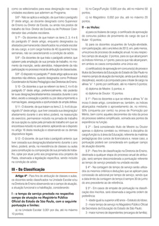 como os selecionados para essa designação nas novas
unidades escolares que aderirem ao Programa;
§ 6º - Não se aplica a vedação, de que trata o parágrafo
5º deste artigo, ao docente designado como Supervisor
de Ensino ou Diretor de Escola, ou ainda nos postos de
trabalho de Vice- Diretor de Escola ou de Professor Coor-
denador das unidades escolares.
§ 7º - Os docentes de que tratam os itens 2, 3, 4 e 6
do parágrafo 5º deste artigo, enquanto designados ou
afastados permanecerão classificados na unidade escolar
de seu cargo, e com carga horária de 40 (quarenta) horas
semanais, não se caracterizando a condição de adido.
§ 8º - Os docentes de que trata o parágrafo anterior, que
optarem pela ampliação de sua jornada de trabalho, no mo-
mento da inscrição, serão atendidos, independente da não
participaçãonoprocessoinicialdeatribuiçãodeclasse/aulas.
§9º-Odispostonoparágrafo7ºdesteartigoaplica-seaos
docentes não efetivos, quando designados como Professor
CoordenadordoNúcleoPedagógicodasDiretoriasdeEnsino.
§ 10 - Os docentes a que se referem os itens 2, 4 e 6 do
parágrafo 5º deste artigo, preferencialmente, não poderão
ter suas designações/afastamentos cessados durante o ano
letivo, exceto a cessação a pedido ou por descumprimento a
normas legais, assegurada a oportunidade de ampla defesa.
§ 11 - O docente, de que tratam os itens 2, 3, 4 e 6 do pa-
rágrafo 5º deste artigo, que tiver cessada sua designação/
afastamento durante o ano letivo poderá, na reassunção
do exercício, permanecer incluído na jornada de trabalho
de sua opção ou optar pela jornada de trabalho em que se
encontrava incluído no ano anterior, aplicando-se o disposto
no artigo 16 desta resolução e observando-se os demais
dispositivos legais.
§ 12 - O docente, de que trata o parágrafo anterior, que
tiver cessada sua designação/afastamento durante o ano
letivo, poderá, ainda, na inexistência de classes ou aulas
para constituição ou composição de sua jornada de traba-
lho, optar por atuar junto aos programas e/ou projetos da
Pasta, observada a legislação específica, sendo incluído
na condição de adido.
III - Da Classificação
Artigo 4º - Para fins de atribuição de classes e aulas,
os docentes serão classificados na Unidade Escolar e/ou
na Diretoria de Ensino observando-se o campo de atuação,
a situação funcional e a habilitação, considerando:
I - o tempo de serviço prestado no respectivo
campo de atuação no Magistério Público
Oficial do Estado de São Paulo, com a seguinte
pontuação e limites:
a) na Unidade Escolar: 0,001 por dia, até no máximo
10 pontos;
b) no Cargo/Função: 0,005 por dia, até no máximo 50
pontos;
c) no Magistério: 0,002 por dia, até no máximo 20
pontos.
II - os títulos:
a) para os titulares de cargo, o certificado de aprovação
do concurso público de provimento do cargo de que é
titular: 10 pontos;
b) para os docentes ocupantes de função-atividade,
com participação, até o ano letivo de 2013, em, pelo menos,
uma prova de processo de avaliação anual, no seu respec-
tivo campo de atuação: 2 pontos, para os que alcançaram
os índices mínimos, e 1 ponto, para os que não alcançaram,
em ambos os casos computados uma única vez.
c)certificado(s)deaprovaçãoemconcurso(s)deprovase
títulosdaSecretariadaEducaçãodoEstadodeSãoPaulono
mesmocampodeatuaçãodainscrição,aindaquedeoutra(s)
disciplina(s),excetoojácomputadoparaotitulardecargona
alínea “a”: 1 ponto por certificado, até no máximo 5 pontos;
d) diploma de Mestre: 5 pontos; e
e) diploma de Doutor: 10 pontos.
§ 1º - Para os docentes a que se refere a alínea “b” do
inciso II deste artigo, consideram-se, também, os índices
alcançados mediante o aproveitamento de, no mínimo,
50% (cinquenta por cento) na prova de Promoção por
Mérito, bem como aqueles decorrentes da nota da prova
do processo seletivo simplificado, somada aos pontos da
experiência na função.
§ 2º - Será considerado título de Mestre ou Doutor
apenas o diploma correlato ou intrínseco à disciplina do
cargo/função ou à área da Educação, referente às matérias
pedagógicas dos cursos de licenciatura e, nesse caso, a
pontuação poderá ser considerada em qualquer campo
de atuação docente.
§ 3º - Para fins de classificação na Diretoria de Ensino,
destinada a qualquer etapa do processo anual de atribui-
ção, será sempre desconsiderada a pontuação referente
ao tempo de serviço prestado na unidade escolar.
§ 4º - Na contagem de tempo de serviço serão utiliza-
dos os mesmos critérios e deduções que se aplicam para
concessão de adicional por tempo de serviço, sendo que
a data-limite da contagem de tempo é sempre 30 de junho
do ano precedente ao de referência.
§ 5º - Em casos de empate de pontuação na classifi-
cação dos inscritos, será observada a seguinte ordem de
preferência:
1 - idade igual ou superior a 60 anos – Estatuto do Idoso;
2 - maior tempo de serviço no Magistério Público Oficial
da Secretaria da Educação do Estado de São Paulo;
3 - maior número de dependentes (encargos de família);
 