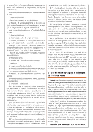 tivos, com Sede de Controle de Frequência na respectiva
escola, para composição da carga horária, na seguinte
conformidade:
a) docentes estáveis nos termos da Constituição Federal
de 1988;
b) docentes celetistas;
c) docentes ocupantes de função-atividade;
V - Fase 2 – de Diretoria de Ensino: os docentes não
efetivos, não atendidos na unidade escolar, para composi-
ção da carga horária, na seguinte conformidade:
a) docentes estáveis nos termos da Constituição Federal
de 1988;
b) docentes celetistas;
c) docentes ocupantes de função-atividade;
VI - Fase 2 – de Diretoria de Ensino: para atribuição de
carga horária a contratados e candidatos à contratação.
B - Etapa II – aos docentes e candidatos qualificados,
em conformidade com o disposto nos parágrafos 6º e 7º
do artigo 7º e no § 1º do artigo 8º desta resolução:
I - Fase 1 – de Unidade Escolar: os docentes, respeitada
a seguinte ordem:
a) titulares de cargo;
b) estáveis pela Constituição Federal de 1988;
c) celetistas;
d) ocupantes de função-atividade;
e) contratados e candidatos à contratação que já con-
tem com aulas atribuídas na unidade escolar;
II - Fase 2 – de Diretoria de Ensino, observada a se-
quência:
a) os docentes de que trata o inciso anterior, observada
a mesma ordem;
b) candidatos à contratação.
§ 1º - As classes e as aulas que surgirem em substitui-
ção, decorrentes de licenças e afastamentos, a qualquer
título, iniciados durante o processo de atribuição ou já
concretizados anteriormente, estarão, automaticamente,
disponíveis para atribuição nesse período, exceto para
constituição e ampliação de jornada de trabalho dos titu-
lares de cargo.
§ 2º - As classes e as aulas atribuídas e que tenham
sido liberadas no processo inicial de atribuição, em vir-
tude de readaptações, aposentadorias, falecimento ou
exonerações, estarão, imediatamente, disponíveis para
atribuição nesse período, observadas as fases previstas
neste artigo, podendo-se caracterizar como atribuição do
processo inicial.
§ 3º - As classes e aulas que surgirem em substituição,
decorrentes da atribuição nos termos do artigo 22 da Lei
Complementar nº 444/85, poderão ser oferecidas para a
composição de carga horária dos docentes não efetivos.
§ 4º - A atribuição de classes e aulas aos docentes
não efetivos far-se-á de acordo com a carga horária de
opção registrada no momento da inscrição e, no mínimo,
pela carga horária correspondente à da Jornada Inicial de
Trabalho Docente, integralmente em uma única unidade
escolar ou em mais de uma, se houver compatibilidade
de horários e de distância entre elas.
§ 5º - A atribuição de classes e aulas a candidatos à
contratação far-se-á, no mínimo, pela carga horária cor-
respondente à da Jornada Reduzida de Trabalho Docente,
integralmente em uma única unidade escolar ou em mais
de uma, se houver compatibilidade de horários e de dis-
tância entre elas.
§ 6º - Somente depois de esgotadas todas as pos-
sibilidades de atribuição de aulas, na conformidade do
que dispõe o parágrafo 5º deste artigo, é que poderá ser
concluída a atribuição, na Diretoria de Ensino, de aulas em
quantidade inferior à da carga horária da Jornada Reduzida
de Trabalho Docente.
§ 7º - O candidato à contratação, com aulas atribu-
ídas em mais de uma unidade escolar, terá como sede
de controle de frequência (SCF) a unidade em que tenha
obtido aulas livres ou quando se tratar apenas de aulas
em substituição, onde estiver com a maior quantidade de
aulas atribuídas, desconsideradas, quando não exclusivas,
as aulas de programas/projetos da Pasta e/ou de outras
modalidades de ensino.
V - Das Demais Regras para a Atribuição
de Classes e Aulas
Artigo 10 – A atribuição de aulas das disciplinas dos
cursos de Educação de Jovens e Adultos - EJA, de Ensino
Religioso, de Língua Espanhola, das turmas de Atividades
Curriculares Desportivas – ACDs, bem como das aulas do
Serviço de Apoio Pedagógico Especializado – SAPE, será
efetuada juntamente com as aulas do ensino regular, no
processo inicial e durante o ano, respeitados os regulamen-
tos específicos, quando houver, e observando-se os res-
pectivos critérios de habilitação e de qualificação docente.
“Artigo 10 - A atribuição de aulas das disciplinas dos
cursos de Educação de Jovens e Adultos - EJA, de Ensino
Religioso, de Língua Espanhola, das turmas de Atividades
Curriculares Desportivas - ACDs, bem como das aulas do
Serviço de Apoio Pedagógico Especializado - SAPE, será
efetuada juntamente com as aulas do ensino regular, no
processo inicial e/ou durante o ano, respeitados os regu-
lamentos específicos, quando houver, e observando-se
os respectivos critérios de habilitação e de qualificação
docente.” (NR)
(Alterada pela Resolução SE 5, de 15-1-2016)
 