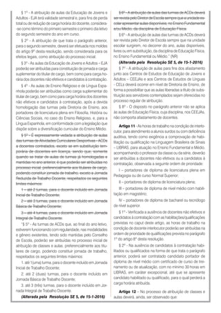 § 1º - A atribuição de aulas da Educação de Jovens e
Adultos - EJA terá validade semestral e, para fins de perda
total ou de redução de carga horária do docente, considera-
-se como término do primeiro semestre o primeiro dia letivo
do segundo semestre do ano em curso.
§ 2º - A atribuição de que trata o parágrafo anterior,
para o segundo semestre, deverá ser efetuada nos moldes
do artigo 9º desta resolução, sendo considerada para os
efeitos legais, como atribuição do processo inicial.
§ 3º - As aulas da Educação de Jovens e Adultos – EJA
poderão ser atribuídas para constituição de jornada e carga
suplementar do titular de cargo, bem como para carga ho-
rária dos docentes não efetivos e candidatos à contratação.
§ 4º - As aulas de Ensino Religioso e de Língua Espa-
nhola poderão ser atribuídas como carga suplementar do
titular de cargo, bem como para carga horária dos docentes
não efetivos e candidatos à contratação, após a devida
homologação das turmas pela Diretoria de Ensino, aos
portadores de licenciatura plena em Filosofia, História ou
Ciências Sociais, no caso do Ensino Religioso, e, para a
Língua Espanhola, em conformidade com a legislação que
dispõe sobre a diversificação curricular do Ensino Médio.
§ 5º - É expressamente vedada a atribuição de aulas
das turmas de Atividades Curriculares Desportivas - ACDs
a docentes contratados, exceto se em substituição tem-
porária de docentes em licença, sendo que, somente
quando se tratar de aulas de turmas já homologadas e
mantidas no ano anterior, é que poderão ser atribuídas no
processo inicial, preferencialmente aos titulares de cargo,
podendo constituir jornada de trabalho, exceto a Jornada
Reduzida de Trabalho Docente, respeitados os seguintes
limites máximos:
1 – até 2 turmas, para o docente incluído em Jornada
Inicial de Trabalho Docente;
2 – até 3 turmas, para o docente incluído em Jornada
Básica de Trabalho Docente;
3 – até 4 turmas, para o docente incluído em Jornada
Integral de Trabalho Docente.
“§ 5º - As turmas de ACDs que, ao final do ano letivo,
estiverem funcionando com regularidade, nas modalidades
e gênero existentes, tendo sido mantidas pelo Conselho
de Escola, poderão ser atribuídas no processo inicial de
atribuição de classes e aulas, preferencialmente aos titu-
lares de cargo, podendo constituir jornada de trabalho,
respeitados os seguintes limites máximos:
1. até 1(uma) turma, para o docente incluído em Jornada
Inicial de Trabalho Docente;
2. até 2 (duas) turmas, para o docente incluído em
Jornada Básica de Trabalho Docente;
3. até 3 (três) turmas, para o docente incluído em Jor-
nada Integral de Trabalho Docente.
(Alterada pela Resolução SE 5, de 15-1-2016)
§ 6º - A atribuição de aulas das turmas de ACDs deverá
ser revista pelo Diretor de Escola sempre que a unidade es-
colar apresentar aulas disponíveis, no Ensino Fundamental
e/ou Médio, da disciplina de Educação Física.
§ 6º - A atribuição de aulas das turmas de ACDs deverá
ser revista pelo Diretor de Escola sempre que na unidade
escolar surgirem, no decorrer do ano, aulas disponíveis,
livres ou em substituição, da disciplina de Educação Física,
no Ensino Fundamental ou Médio.” (NR)
(Alterada pela Resolução SE 5, de 15-1-2016)
§ 7º - A atribuição de aulas para fins dos afastamento
junto aos Centros de Estudos de Educação de Jovens e
Adultos – CEEJAs e aos Centros de Estudos de Línguas
- CELs deverá ocorrer em nível de Diretoria de Ensino, de
forma a possibilitar que as aulas liberadas a título de subs-
tituição aos servidores contemplados sejam oferecidas no
processo regular de atribuição.
§ 8º - O disposto no parágrafo anterior não se aplica
às aulas de Educação Física, cuja disciplina, nos CEEJAs,
não comporta afastamento de docentes.
Artigo 11 - As horas de trabalho na condição de interlo-
cutor, para atendimento a alunos surdos ou com deficiência
auditiva, tendo como exigência a comprovação de habi-
litação ou qualificação na Linguagem Brasileira de Sinais
– LIBRAS, para atuação no Ensino Fundamental e Médio,
acompanhando o professor da classe ou da série, deverão
ser atribuídas a docentes não efetivos ou a candidatos à
contratação, observada a seguinte ordem de prioridade:
I – portadores de diploma de licenciatura plena em
Pedagogia ou de curso Normal Superior;
II – portadores de diploma de licenciatura plena;
III – portadores de diploma de nível médio com habili-
tação em magistério;
IV – portadores de diploma de bacharel ou tecnólogo
de nível superior.
§ 1º - Verificada a ausência de docentes não efetivos e
candidatos à contratação com as habilitações/qualificações
previstas no caput deste artigo, as horas de trabalho na
condição de docente interlocutor poderão ser atribuídas na
ordem de prioridade de qualificações prevista no parágrafo
1º do artigo 8º desta resolução.
§ 2º - Na ausência de candidatos à contratação habi-
litados ou qualificados na forma de que trata o parágrafo
anterior, poderá ser contratado candidato portador de
diploma de nível médio com certificado de curso de trei-
namento ou de atualização, com no mínimo 30 horas em
LIBRAS, em caráter excepcional, até que se apresente
candidato habilitado ou qualificado, para o qual perderá a
carga horária atribuída.
Artigo 12 – No processo de atribuição de classes e
aulas deverá, ainda, ser observado que:
 