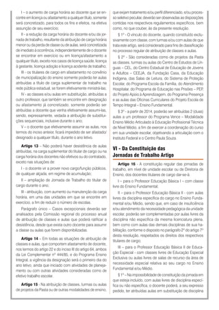I – o aumento de carga horária ao docente que se en-
contre em licença ou afastamento a qualquer título, somente
será concretizado, para todos os fins e efeitos, na efetiva
assunção de seu exercício;
II - a redução da carga horária do docente e/ou da jor-
nada de trabalho, resultante da atribuição de carga horária
menor ou da perda de classe ou de aulas, será concretizada
de imediato à ocorrência, independentemente de o docente
se encontrar em exercício ou em licença/afastamento a
qualquer título, exceto nos casos de licença saúde, licença
à gestante, licença adoção e licença acidente de trabalho;
III - os titulares de cargo em afastamento no convênio
de municipalização do ensino somente poderão ter aulas
atribuídas a título de carga suplementar de trabalho na
rede pública estadual, se forem efetivamente ministrá-las;
IV - as classes e/ou aulas em substituição, atribuídas a
outro professor, que também se encontre em designação
ou afastamento já concretizado, somente poderão ser
atribuídas a docente que venha efetivamente assumi-las,
sendo, expressamente, vedada a atribuição de substitui-
ções sequenciais, inclusive durante o ano;
V – o docente que efetivamente assumir as aulas, nos
termos do inciso anteior, ficará impedido de ser afastado/
designado a qualquer título, durante o ano letivo.
Artigo 13 – Não poderá haver desistência de aulas
atribuídas, na carga suplementar do titular de cargo ou na
carga horária dos docentes não efetivos ou do contratado,
exceto nas situações de:
I - o docente vir a prover novo cargo/função públicos,
de qualquer alçada, em regime de acumulação;
II – ampliação de Jornada de Trabalho do titular de
cargo durante o ano;
III - atribuição, com aumento ou manutenção da carga
horária, em uma das unidades em que se encontre em
exercício, a fim de reduzir o número de escolas.
Parágrafo único – Casos excepcionais deverão ser
analisados pela Comissão regional do processo anual
de atribuição de classes e aulas que poderá ratificar a
desistência, desde que exista outro docente para assumir
a classe ou aulas que forem disponibilizadas.
Artigo 14 – Em todas as situações de atribuição de
classes e aulas, que comportem afastamento de docente,
nos termos do artigo 22 e do inciso III do artigo 64, ambos
da Lei Complementar nº 444/85, e do Programa Ensino
Integral, a vigência da designação será o primeiro dia do
ano letivo, ainda que iniciado com atividades de planeja-
mento ou com outras atividades consideradas como de
efetivo trabalho escolar.
Artigo 15 - Na atribuição de classes, turmas ou aulas
de projetos da Pasta ou de outras modalidades de ensino,
que exijam tratamento e/ou perfil diferenciado, e/ou proces-
so seletivo peculiar, deverão ser observadas as disposições
contidas nos respectivos regulamentos específicos, bem
como, no que couber, às da presente resolução.
§ 1º - O vínculo do docente, quando constituído exclu-
sivamente com classe, com turmas e/ou com aulas de que
trata este artigo, será considerado para fins de classificação
no processo regular de atribuição de classes e aulas.
§ 2º - São consideradas como de projetos da Pasta
as classes, turmas ou aulas do Centro de Estudos de Lín-
guas – CEL, do Centro Estadual de Educação de Jovens
e Adultos – CEEJA, da Fundação Casa, da Educação
Indígena, das Salas de Leitura, do Sistema de Proteção
Escolar, do Programa Escola da Família, do Atendimento
Hospitalar, do Programa de Educação nas Prisões – PEP,
do Projeto Apoio à Aprendizagem, do Programa Presença
e as aulas das Oficinas Curriculares do Projeto Escola de
Tempo Integral – Ensino Fundamental.
§ 3º - a partir de 2014, poderão ser atribuídas 2 (duas)
aulas a um professor do Programa Vence – Modalidade
Ensino Médio Articulado à Educação Profissional Técnica
de Nível Médio, a fim de exercer a coordenação do curso
em sua unidade escolar, objetivando a articulação com o
Instituto Federal e o Centro Paula Souza.
VI - Da Constituição das
Jornadas de Trabalho Artigo
Artigo 16 - A constituição regular das jornadas de
trabalho, em nível de unidade escolar ou de Diretoria de
Ensino, dos docentes titulares de cargo dar-se-á:
I – para o Professor Educação Básica I – com classe
livre do Ensino Fundamental;
II – para o Professor Educação Básica II - com aulas
livres da disciplina específica do cargo no Ensino Funda-
mental e/ou Médio, sendo que, em caso de insuficiência
e/ou atendimento da necessidade pedagógica da unidade
escolar, poderão ser complementadas por aulas livres da
disciplina não específica da mesma licenciatura plena,
bem como com aulas das demais disciplinas de sua ha-
bilitação, conforme o disposto no parágrafo 2º do artigo 7º
desta resolução, respeitados os direitos dos respectivos
titulares de cargo;
III – para o Professor Educação Básica II de Educa-
ção Especial - com classes livres de Educação Especial
Exclusiva ou aulas livres de salas de recurso da área de
necessidade especial relativa ao seu cargo no Ensino
Fundamental e/ou Médio.
§ 1º – Na impossibilidade de constituição da jornada em
que esteja incluído, com aulas livres de disciplina especí-
fica ou não específica, o docente poderá, a seu expresso
pedido, ter atribuídas aulas em substituição de disciplina
 
