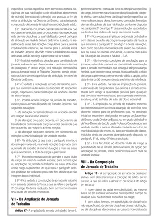 específica ou não específica, bem como das demais dis-
ciplinas de sua habilitação ou de disciplinas decorrentes
de outra(s) licenciatura(s) plena(s) que possua, a fim de
evitar a atribuição na Diretoria de Ensino, caracterizando
composição de jornada de trabalho e a condição de adido.
§2º-Odocentecomjornadaparcialmenteconstituída,que
nãoqueirateratribuídasaulasdedisciplina(s)nãoespecífica(s)
e de demais disciplinas de sua habilitação, deverá participar
da atribuição em nível de Diretoria de Ensino, e, ainda, na ine-
xistência de aulas, terá redução compulsória para a jornada
imediatamente inferior ou, no mínimo, para a Jornada Inicial
de Trabalho Docente, devendo manter a totalidade das aulas
atribuídas, a título de carga suplementar, se for o caso.
§ 3º - Na total inexistência de aulas para constituição de
jornada, o docente que não expressar o pedido nos termos
do parágrafo 1º deste artigo, terá redução compulsória
para a Jornada Inicial de Trabalho Docente, sendo decla-
rado adido e devendo participar de atribuição em nível de
Diretoria de Ensino.
§ 4º - É vedada a redução de jornada de trabalho, sem-
pre que existirem aulas livres da disciplina do respectivo
cargo, disponíveis para constituição na unidade escolar
de classificação.
§ 5º - Poderá ocorrer redução da jornada de trabalho,
exceto para a Jornada Reduzida de Trabalho Docente, nas
seguintes situações:
1- de redução de turmas/classes na unidade escolar
em relação ao ano letivo anterior;
2- de alteração do quadro docente, em decorrência de
transferência de titulares de cargo oriundos de escola que
tenha aderido ao Programa Ensino Integral;
3- de alteração do quadro docente, em decorrência de
extinção ou municipalização de unidade escolar.
§ 6º - Na atribuição de que trata o parágrafo anterior, o
docente permanecerá, no ano da redução da jornada, com
a jornada de trabalho de menor duração e mais as aulas
que a excederem, a título de carga suplementar.
§ 7º - Havendo necessidade de atender a outro titular
de cargo em nível de unidade escolar, para constituição
ou ampliação de jornada de trabalho, as aulas atribuídas
como carga suplementar, de que trata o parágrafo ante-
rior, poderão ser utilizadas para este fim, desde que não
integrem bloco indivisível.
§ 8º - Fica vedada a constituição de jornada de trabalho
com aulas de projetos da Pasta, a que se refere o parágrafo
2º do artigo 15 desta resolução, bem como com classes
e/ou aulas de escolas vinculadas.
VII - Da Ampliação de Jornada
de Trabalho
Artigo 17 - A ampliação da jornada de trabalho far-se-á,
preferencialmente, com aulas livres da disciplina específica
do cargo, existentes na unidade de classificação do docen-
te efetivo, com aulas livres da disciplina não específica da
mesma licenciatura plena, bem como com aulas livres das
demais disciplinas de sua habilitação, conforme disposto
no parágrafo 2º do artigo 7º desta resolução, respeitados
os direitos dos titulares de cargo da mesma escola.
§ 1º - Fica vedada a ampliação de jornada de trabalho
com classes ou aulas de programas e projetos da Pasta, a
que se refere o parágrafo 2º do artigo 15 desta resolução,
bem como de outras modalidades de ensino ou com clas-
ses ou aulas de escolas vinculadas, ou ainda com aulas
da Educação de Jovens e Adultos – EJA.
§ 2º - Não havendo condições de ampliação para a
jornada pretendida, poderá ser concretizada a atribuição
para a jornada intermediária que conseguir atingir e a carga
horária, que exceder essa jornada, ficará atribuída a título
de carga suplementar, permanecendo válida a opção, até a
data-limite de 30 de novembro do ano letivo de referência.
§ 3º - Fica vedada, na fase de ampliação de jornada,
a atribuição de carga horária que exceda à jornada cons-
tituída sem atingir a quantidade prevista para qualquer
das jornadas intermediárias ou para a jornada pretendida,
exceto quando se tratar de aulas de bloco indivisível.
§ 4º - A ampliação da jornada de trabalho somente
se concretizará com a efetiva assunção do exercício pelo
docente, exceto para os professores que, no processo
inicial se encontrem designados em cargo de Supervisor
de Ensino ou de Diretor de Escola, ou em posto de trabalho
de Vice-Diretor de Escola ou de Professor Coordenador em
unidade escolar, e para os afastados mediante convênio de
municipalização do ensino, ou junto a entidades de classe,
incluídos ainda os docentes abrangidos pelo disposto no
parágrafo 8º do artigo 3º desta resolução.
§ 5º - Fica facultado ao docente titular de cargo a
possibilidade de se retratar, definitivamente, da opção por
ampliação de jornada, antes de concretizá-la em nível de
unidade escolar.
VIII - Da Composição
de Jornada de Trabalho
Artigo 18 - A composição de jornada do professor
efetivo, sem descaracterizar a condição de adido, se for
o caso, a que se refere a alínea “c” do inciso II do artigo
9º, far-se-á:
I - com classe ou aulas em substituição, ou mesmo
livres, se em escolas vinculadas, no respectivo campo de
atuação e/ou na disciplina específica do cargo;
II - com aulas, livres ou em substituição, de disciplina(s)
não específica(s), de demais disciplinas de sua habilitação,
ou de disciplinas decorrentes de outra(s) licenciatura(s)
 