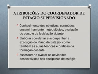 ATRIBUIÇÕES DO COORDENADOR DE
ESTÁGIO SUPERVISIONADO
O Conhecimento dos objetivos, conteúdos,
encaminhamento metodológico, avaliação
do curso e da legislação vigente;
O Elaborar coordenar e acompanhar a
execução do Plano de Estágio, como
também as aulas teóricas e práticas da
formação docente;
O Assessorar e avaliar as atividades
desenvolvidas nas disciplinas de estágio;
 