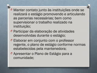 O Manter contato junto às instituições onde se
realizará o estágio promovendo e articulando
as parcerias necessárias; bem como
supervisionar o trabalho realizado na
instituição;
O Participar da elaboração de atividades
desenvolvidas durante o estágio;
O Elaborar em conjunto com o professor
regente, o plano de estágio conforme normas
estabelecidas pela mantenedora;
O Apresentar o Plano de Estágio para a
comunidade;
 