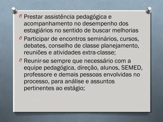 O Prestar assistência pedagógica e
acompanhamento no desempenho dos
estagiários no sentido de buscar melhorias
O Participar de encontros seminários, cursos,
debates, conselho de classe planejamento,
reuniões e atividades extra-classe;
O Reunir-se sempre que necessário com a
equipe pedagógica, direção, alunos, SEMED,
professore e demais pessoas envolvidas no
processo, para análise e assuntos
pertinentes ao estágio;
 