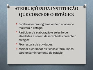 ATRIBUIÇÕES DA INSTITUIÇÃO
QUE CONCEDE O ESTÁGIO:
O Estabelecer cronograma onde o educando
realizará o estágio;
O Participar da elaboração e seleção de
atividades a serem desenvolvidas durante o
estágio;
O Fixar escala de atividades;
O Assinar e carimbar as fichas e formulários
para encaminhamento de estágio;
 