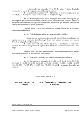 Confea – Conselho Federal de Engenharia, Arquitetura e Agronomia LDR - Leis Decretos, Resoluções
I - o desempenho das atividades 14 a 18 do artigo 1º desta Resolução,
circunscritas ao âmbito das respectivas modalidades profissionais;
II - as relacionadas nos números 07 a 12 do artigo 1º desta Resolução, desde que
enquadradas no desempenho das atividades referidas no item I deste artigo.
Art. 25 - Nenhum profissional poderá desempenhar atividades além daquelas que
lhe competem, pelas características de seu currículo escolar, consideradas em cada caso, apenas, as
disciplinas que contribuem para a graduação profissional, salvo outras que lhe sejam acrescidas em
curso de pós-graduação, na mesma modalidade.
Parágrafo único - Serão discriminadas no registro profissional as atividades
constantes desta Resolução.
Art. 26 - Ao já diplomado aplicar-se-á um dos seguintes critérios:
I - àquele que estiver registrado, é reconhecida a competência concedida em seu
registro, salvo se as resultantes desta Resolução forem mais amplas, obedecido neste caso, o
disposto no artigo 25 desta Resolução.
II - àquele que ainda não estiver registrado, é reconhecida a competência
resultante dos critérios em vigor antes da vigência desta Resolução, com a ressalva do inciso I deste
artigo.
Parágrafo único - Ao aluno matriculado até à data da presente Resolução, aplicar-
se-á, quando diplomado, o critério do item II deste artigo.
Art. 27 - A presente Resolução entra em vigor na data de sua publicação.
Art. 28 - Revogam-se as Resoluções de nº 4, 26, 30, 43, 49, 51, 53, 55, 56, 57, 58,
59, 67, 68, 71, 72, 74, 76, 78, 79, 80, 81, 82, 89, 95, 96, 108, 111, 113, 120, 121, 124, 130, 132,
135, 139, 145, 147, 157, 178, 184, 185, 186, 197, 199, 208 e 212 e as demais disposições em
contrário.
Rio de Janeiro, 29 JUN 1973.
Prof. FAUSTO AITA GAI
Presidente
Engº.CLÓVIS GONÇALVES DOS SANTOS
1º Secretário
Publicada no D.O.U. de 31 de julho de 1973.
 