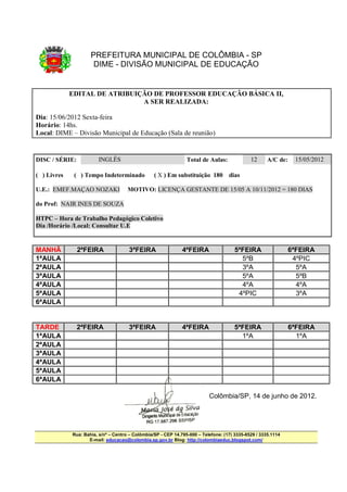 PREFEITURA MUNICIPAL DE COLÔMBIA - SP
                      DIME - DIVISÃO MUNICIPAL DE EDUCAÇÃO


             EDITAL DE ATRIBUIÇÃO DE PROFESSOR EDUCAÇÃO BÁSICA II,
                               A SER REALIZADA:

Dia: 15/06/2012 Sexta-feira
Horário: 14hs.
Local: DIME – Divisão Municipal de Educação (Sala de reunião)


DISC / SÉRIE:           INGLÊS                                   Total de Aulas:              12      A/C de:    15/05/2012

( ) Livres    ( ) Tempo Indeterminado             ( X ) Em substituição 180 dias

U.E.: EMEF.MAÇAO NOZAKI               MOTIVO: LICENÇA GESTANTE DE 15/05 A 10/11/2012 = 180 DIAS

do Prof: NAIR INES DE SOUZA

HTPC – Hora de Trabalho Pedagógico Coletivo
Dia /Horário /Local: Consultar U.E


MANHÃ           2ªFEIRA               3ªFEIRA                  4ªFEIRA                 5ªFEIRA                  6ªFEIRA
1ªAULA                                                                                   5ºB                     4ºPIC
2ªAULA                                                                                   3ºA                      5ºA
3ªAULA                                                                                   5ºA                      5ºB
4ªAULA                                                                                   4ºA                      4ºA
5ªAULA                                                                                  4ºPIC                     3ºA
6ªAULA


TARDE           2ªFEIRA               3ªFEIRA                  4ªFEIRA                 5ªFEIRA                  6ªFEIRA
1ªAULA                                                                                   1ºA                      1ºA
2ªAULA
3ªAULA
4ªAULA
5ªAULA
6ªAULA

                                                                           Colômbia/SP, 14 de junho de 2012.




             Rua: Bahia, s/nº – Centro – Colômbia/SP - CEP 14.795-000 – Telefone: (17) 3335-8529 / 3335.1114
                    E-mail: educacao@colombia.sp.gov.br Blog: http://colombiaeduc.blogspot.com/
 