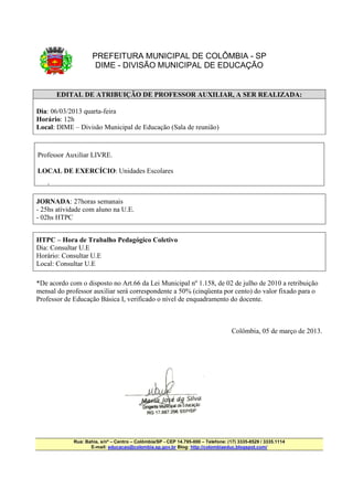PREFEITURA MUNICIPAL DE COLÔMBIA - SP
                      DIME - DIVISÃO MUNICIPAL DE EDUCAÇÃO


        EDITAL DE ATRIBUIÇÃO DE PROFESSOR AUXILIAR, A SER REALIZADA:

Dia: 06/03/2013 quarta-feira
Horário: 12h
Local: DIME – Divisão Municipal de Educação (Sala de reunião)



Professor Auxiliar LIVRE.

LOCAL DE EXERCÍCIO: Unidades Escolares
    •




JORNADA: 27horas semanais
- 25hs atividade com aluno na U.E.
- 02hs HTPC


HTPC – Hora de Trabalho Pedagógico Coletivo
Dia: Consultar U.E
Horário: Consultar U.E
Local: Consultar U.E

*De acordo com o disposto no Art.66 da Lei Municipal nº 1.158, de 02 de julho de 2010 a retribuição
mensal do professor auxiliar será correspondente a 50% (cinqüenta por cento) do valor fixado para o
Professor de Educação Básica I, verificado o nível de enquadramento do docente.



                                                                                    Colômbia, 05 de março de 2013.




             Rua: Bahia, s/nº – Centro – Colômbia/SP - CEP 14.795-000 – Telefone: (17) 3335-8529 / 3335.1114
                    E-mail: educacao@colombia.sp.gov.br Blog: http://colombiaeduc.blogspot.com/
 