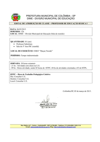 PREFEITURA MUNICIPAL DE COLÔMBIA - SP
                      DIME - DIVISÃO MUNICIPAL DE EDUCAÇÃO

        EDITAL DE ATRIBUIÇÃO DE CLASSE – PROFESSOR DE EDUCAÇÃO BÁSICA I

DATA: 06/03/2013
HORÁRIO: 12h.
LOCAL: DIME – Divisão Municipal de Educação (Sala de reunião)


QUANTIDADE: 01 (um)
  • Professor Substituto
  • Sala do 5º Ano PIC (manhã)

LOCAL DE EXERCÍCIO: EMEF “Maçao Nozaki”

PERÍODO: Tempo indeterminado
    •




JORNADA: 30 horas semanais
- 21 hs : Atividade com aluno na U.E.
- 09 hs : Horas atividade, sendo 02 horas de HTPC, 04 hs de atividades orientadas e 03 de HTPL.


HTPC – Hora de Trabalho Pedagógico Coletivo
Dia: Consultar U.E.
Horário: Consultar U.E.
Local: Consultar U.E.




                                                                               Colômbia/SP, 05 de março de 2013.




             Rua: Bahia, s/nº – Centro – Colômbia/SP - CEP 14.795-000 – Telefone: (17) 3335-8529 / 3335.1114
                    E-mail: educacao@colombia.sp.gov.br Blog: http://colombiaeduc.blogspot.com/
 