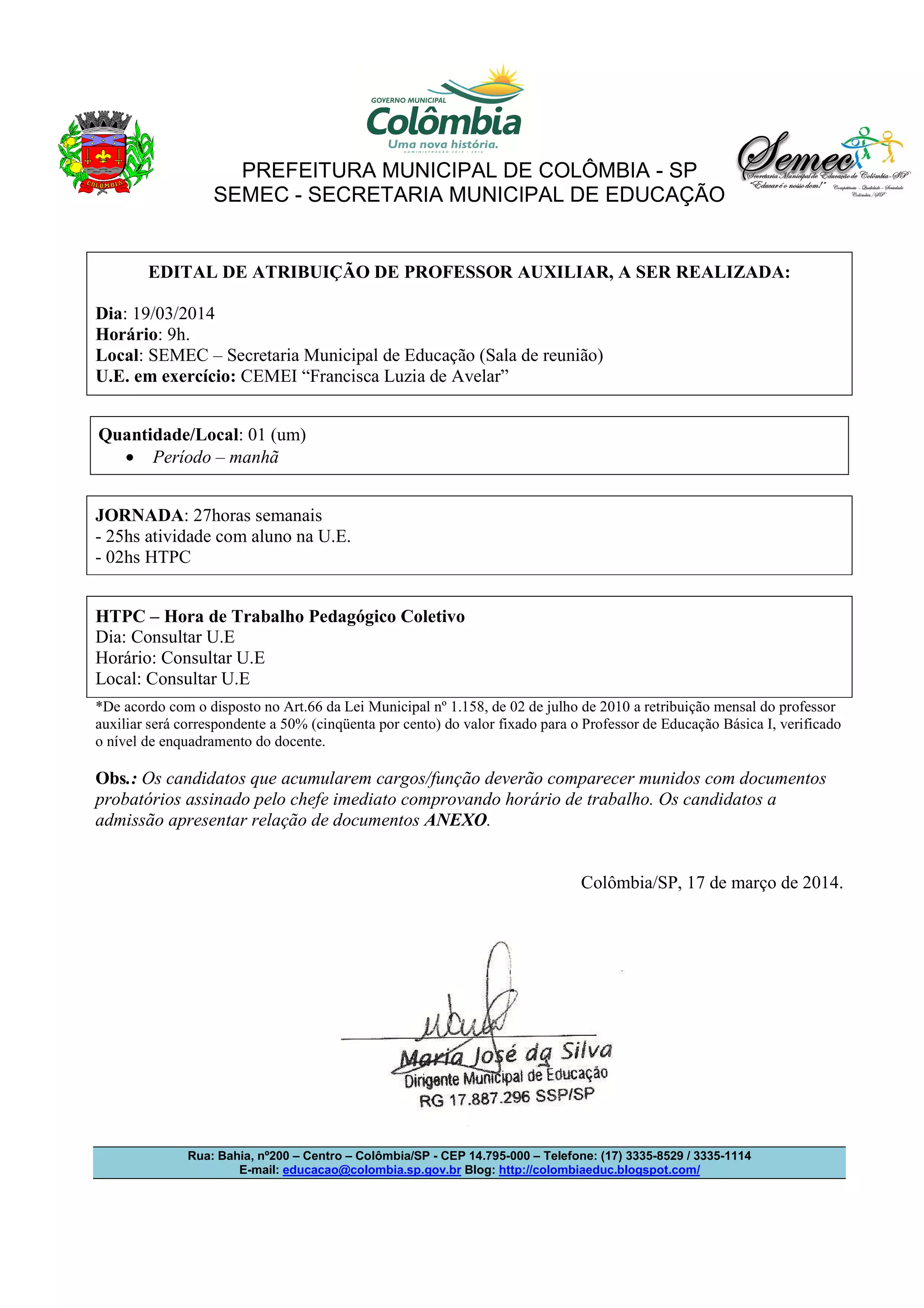 PREFEITURA MUNICIPAL DE COLÔMBIA - SP
SEMEC - SECRETARIA MUNICIPAL DE EDUCAÇÃO
Rua: Bahia, nº200 – Centro – Colômbia/SP - CEP 14.795-000 – Telefone: (17) 3335-8529 / 3335-1114
E-mail: educacao@colombia.sp.gov.br Blog: http://colombiaeduc.blogspot.com/
EDITAL DE ATRIBUIÇÃO DE PROFESSOR AUXILIAR, A SER REALIZADA:
Dia: 19/03/2014
Horário: 9h.
Local: SEMEC – Secretaria Municipal de Educação (Sala de reunião)
U.E. em exercício: CEMEI “Francisca Luzia de Avelar”
Quantidade/Local: 01 (um)
• Período – manhã
JORNADA: 27horas semanais
- 25hs atividade com aluno na U.E.
- 02hs HTPC
HTPC – Hora de Trabalho Pedagógico Coletivo
Dia: Consultar U.E
Horário: Consultar U.E
Local: Consultar U.E
*De acordo com o disposto no Art.66 da Lei Municipal nº 1.158, de 02 de julho de 2010 a retribuição mensal do professor
auxiliar será correspondente a 50% (cinqüenta por cento) do valor fixado para o Professor de Educação Básica I, verificado
o nível de enquadramento do docente.
Obs.: Os candidatos que acumularem cargos/função deverão comparecer munidos com documentos
probatórios assinado pelo chefe imediato comprovando horário de trabalho. Os candidatos a
admissão apresentar relação de documentos ANEXO.
Colômbia/SP, 17 de março de 2014.