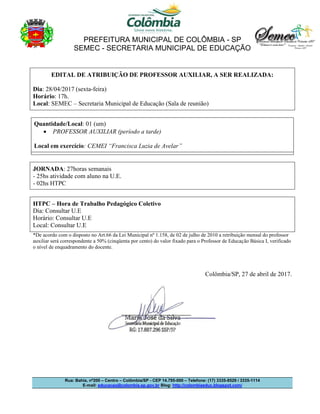 PREFEITURA MUNICIPAL DE COLÔMBIA - SP
SEMEC - SECRETARIA MUNICIPAL DE EDUCAÇÃO
Rua: Bahia, nº200 – Centro – Colômbia/SP - CEP 14.795-000 – Telefone: (17) 3335-8529 / 3335-1114
E-mail: educacao@colombia.sp.gov.br Blog: http://colombiaeduc.blogspot.com/
EDITAL DE ATRIBUIÇÃO DE PROFESSOR AUXILIAR, A SER REALIZADA:
Dia: 28/04/2017 (sexta-feira)
Horário: 17h.
Local: SEMEC – Secretaria Municipal de Educação (Sala de reunião)
Quantidade/Local: 01 (um)
 PROFESSOR AUXILIAR (período a tarde)
Local em exercício: CEMEI “Francisca Luzia de Avelar”
JORNADA: 27horas semanais
- 25hs atividade com aluno na U.E.
- 02hs HTPC
HTPC – Hora de Trabalho Pedagógico Coletivo
Dia: Consultar U.E
Horário: Consultar U.E
Local: Consultar U.E
*De acordo com o disposto no Art.66 da Lei Municipal nº 1.158, de 02 de julho de 2010 a retribuição mensal do professor
auxiliar será correspondente a 50% (cinqüenta por cento) do valor fixado para o Professor de Educação Básica I, verificado
o nível de enquadramento do docente.
Colômbia/SP, 27 de abril de 2017.
 