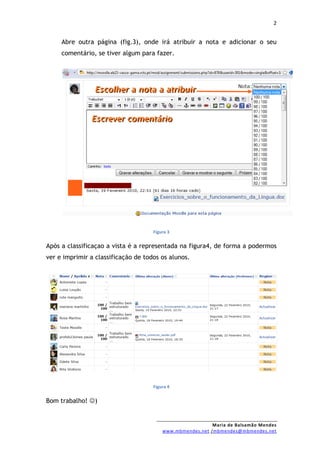 2


     Abre outra página (fig.3), onde irá atribuir a nota e adicionar o seu
     comentário, se tiver algum para fazer.




                                     Figura 3


Após a classificaçao a vista é a representada na figura4, de forma a podermos
ver e imprimir a classificação de todos os alunos.




                                     Figura 4


Bom trabalho! )


                                                           Maria de Balsamão Mendes
                                         www.mbmendes.net /mbmendes@mbmendes.net
 