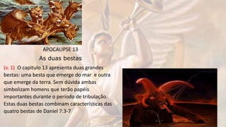 APOCALIPSE 13
As duas bestas
(v. 1) O capitulo 13 apresenta duas grandes
bestas: uma besta que emerge do mar e outra
que emerge da terra. Sem dúvida ambas
simbolizam homens que terão papéis
importantes durante o período de tribulação.
Estas duas bestas combinam características das
quatro bestas de Daniel 7:3-7
 