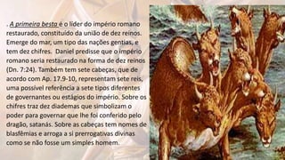 . A primeira besta é o líder do império romano
restaurado, constituído da união de dez reinos.
Emerge do mar, um tipo das nações gentias, e
tem dez chifres. Daniel predisse que o império
romano seria restaurado na forma de dez reinos
(Dn. 7:24). Também tem sete cabeças, que de
acordo com Ap. 17.9-10, representam sete reis,
uma possível referência a sete tipos diferentes
de governantes ou estágios do império. Sobre os
chifres traz dez diademas que simbolizam o
poder para governar que lhe foi conferido pelo
dragão, satanás. Sobre as cabeças tem nomes de
blasfêmias e arroga a si prerrogativas divinas
como se não fosse um simples homem.
 