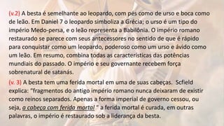 (v.2) A besta é semelhante ao leopardo, com pés como de urso e boca como
de leão. Em Daniel 7 o leopardo simboliza a Grécia; o urso é um tipo do
império Medo-persa, e o leão representa a Babilônia. O império romano
restaurado se parece com seus antecessores no sentido de que é rápido
para conquistar como um leopardo, poderoso como um urso e ávido como
um leão. Em resumo, combina todas as características das potências
mundiais do passado. O império e seu governante recebem força
sobrenatural de satanás.
(v. 3) A besta tem uma ferida mortal em uma de suas cabeças. Scfield
explica: “fragmentos do antigo império romano nunca deixaram de existir
como reinos separados. Apenas a forma imperial de governo cessou, ou
seja, a cabeça com ferida mortal “ a ferida mortal é curada, em outras
palavras, o império é restaurado sob a liderança da besta.
 
