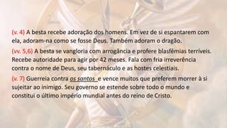 (v. 4) A besta recebe adoração dos homens. Em vez de si espantarem com
ela, adoram-na como se fosse Deus. Também adoram o dragão.
(vv. 5,6) A besta se vangloria com arrogância e profere blasfêmias terríveis.
Recebe autoridade para agir por 42 meses. Fala com fria irreverência
contra o nome de Deus, seu tabernáculo e as hostes celestiais.
(v. 7) Guerreia contra os santos e vence muitos que preferem morrer à si
sujeitar ao inimigo. Seu governo se estende sobre todo o mundo e
constitui o último império mundial antes do reino de Cristo.
 
