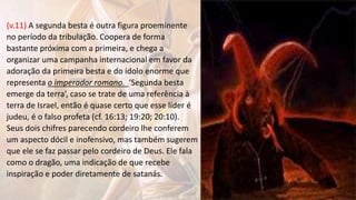 (v.11) A segunda besta é outra figura proeminente
no período da tribulação. Coopera de forma
bastante próxima com a primeira, e chega a
organizar uma campanha internacional em favor da
adoração da primeira besta e do ídolo enorme que
representa o imperador romano. ‘Segunda besta
emerge da terra’, caso se trate de uma referência à
terra de Israel, então é quase certo que esse líder é
judeu, é o falso profeta (cf. 16:13; 19:20; 20:10).
Seus dois chifres parecendo cordeiro lhe conferem
um aspecto dócil e inofensivo, mas também sugerem
que ele se faz passar pelo cordeiro de Deus. Ele fala
como o dragão, uma indicação de que recebe
inspiração e poder diretamente de satanás.
 