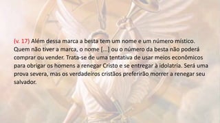 (v. 17) Além dessa marca a besta tem um nome e um número místico.
Quem não tiver a marca, o nome [...] ou o número da besta não poderá
comprar ou vender. Trata-se de uma tentativa de usar meios econômicos
para obrigar os homens a renegar Cristo e se entregar à idolatria. Será uma
prova severa, mas os verdadeiros cristãos preferirão morrer a renegar seu
salvador.
 