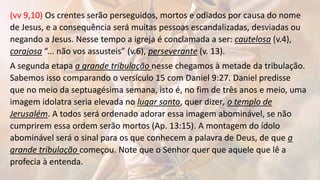 (vv 9,10) Os crentes serão perseguidos, mortos e odiados por causa do nome
de Jesus, e a consequência será muitas pessoas escandalizadas, desviadas ou
negando a Jesus. Nesse tempo a igreja é conclamada a ser: cautelosa (v.4),
corajosa “... não vos assusteis” (v.6), perseverante (v. 13).
A segunda etapa a grande tribulação nesse chegamos à metade da tribulação.
Sabemos isso comparando o versículo 15 com Daniel 9:27. Daniel predisse
que no meio da septuagésima semana, isto é, no fim de três anos e meio, uma
imagem idolatra seria elevada no lugar santo, quer dizer, o templo de
Jerusalém. A todos será ordenado adorar essa imagem abominável, se não
cumprirem essa ordem serão mortos (Ap. 13:15). A montagem do ídolo
abominável será o sinal para os que conhecem a palavra de Deus, de que a
grande tribulação começou. Note que o Senhor quer que aquele que lê a
profecia à entenda.
 