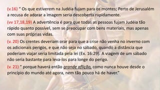 (v.16) “ Os que estiverem na Judéia fujam para os montes; Perto de Jerusalém
a recusa de adorar a imagem seria descoberta rapidamente.
(vv 17,18,19) A advertência é para que todas as pessoas fujam Judéia tão
rápido quanto possível, sem se preocupar com bens materiais, mas apenas
com suas próprias vidas.
(v. 20) Os crentes deveriam orar para que a crise não venha no inverno com
os adicionais perigos, e que não seja no sábado, quando a distância que
poderiam viajar seria limitada pela lei (Ex. 16:29). A viagem de um sábado
não seria bastante para leva-los para longe do perigo.
(v. 21) “ porque haverá então grande aflição, como nunca houve desde o
princípio do mundo até agora, nem tão pouco há de haver.”
 
