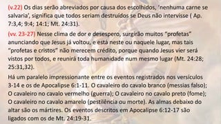 (v.22) Os dias serão abreviados por causa dos escolhidos, ‘nenhuma carne se
salvaria’, significa que todos seriam destruídos se Deus não intervisse ( Ap.
7:3,4; 9:4; 14:1; Mt. 24:31).
(vv. 23-27) Nesse clima de dor e desespero, surgirão muitos “profetas”
anunciando que Jesus já voltou, e está neste ou naquele lugar, mas tais
“profetas e cristos” não merecem crédito, porque quando Jesus vier será
vistos por todos, e reunirá toda humanidade num mesmo lugar (Mt. 24:28;
25:31,32).
Há um paralelo impressionante entre os eventos registrados nos versículos
3-14 e os de Apocalipse 6:1-11. O cavaleiro do cavalo branco (messias falso);
O cavaleiro no cavalo vermelho (guerra); O cavaleiro no cavalo preto (fome);
O cavaleiro no cavalo amarelo (pestilência ou morte). As almas debaixo do
altar são os mártires. Os eventos descritos em Apocalipse 6:12-17 são
ligados com os de Mt. 24:19-31.
 