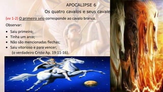 APOCALIPSE 6
Os quatro cavalos e seus cavaleiros
(vv 1-2) O primeiro selo corresponde ao cavalo branco.
Observar:
 Saiu primeiro;
 Tinha um arco;
 Não são mencionadas flechas;
 Saiu vitorioso e para vencer;
(o verdadeiro Cristo Ap. 19:11-16).
 