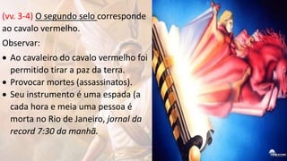 (vv. 3-4) O segundo selo corresponde
ao cavalo vermelho.
Observar:
 Ao cavaleiro do cavalo vermelho foi
permitido tirar a paz da terra.
 Provocar mortes (assassinatos).
 Seu instrumento é uma espada (a
cada hora e meia uma pessoa é
morta no Rio de Janeiro, jornal da
record 7:30 da manhã.
 
