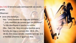 (vv. 5-6) O terceiro selo corresponde ao cavalo
preto.
Observar:
 Leva uma balança;
Voz: “uma medida de trigo por dinheiro”,
“...três medidas de cevada por um dinheiro”,
“e não danifiques o azeite e o vinho.
Obs.: Seá ( hb. Sêa) era uma medida para
farinha de trigo e cereais (Gn. 18:6; 1Rs.
18:32; Em nossa versão: medida (em Ap. 6:6
a medida (choinix) é igual a 1 litro.
 