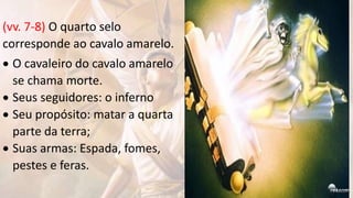 (vv. 7-8) O quarto selo
corresponde ao cavalo amarelo.
 O cavaleiro do cavalo amarelo
se chama morte.
 Seus seguidores: o inferno
 Seu propósito: matar a quarta
parte da terra;
 Suas armas: Espada, fomes,
pestes e feras.
 