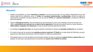 Resumen
• Gestión de campañas: se busca maximizar el impacto a la hora de comunicar con los turistas. Dependiendo de la red
social el pefil de los influencers varía: en Twitter son usuarios institucionales o profesionales, donde los medios de
comunicación concentran una gran influencia; y en el caso de TikTok son usuarios individuales y el grado de influencia
está mas repartido.
• Según la tipología de turismo, hay que destacar las conversaciones en torno a los campings, ya que es el sector con
mayor concentración de usuarios con un bajo nivel de seguidores. Esto permite predecir que es un sector donde es
difícil realizar campañas con influencers en caso de querer potenciar este tipo de turismo.
• Los paneles de gestión de crisis y de usuarios permiten monitorizar en tiempo real posibles incidencias con el destino.
• En cuanto al resumen de usuarios para posibles acciones conjuntas, ZT Hotels es el mejor aliado de Peñíscola, ya que a
pesar de ser información promocional, nombra al destino en todas sus publicaciones.
• Otro aspecto clave a la hora de definir la comunicación turística es tener en cuenta las mejores horas y mejores días para
publicar. En este caso, las publicaciones se concentran los jueves a las 10:00 de la mañana.
 