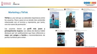 Marketing y TikTok
TikTok es una red que va cobrando importancia entre
los usuarios. Poco a poco se va viendo más contenido
relacionado con el turismo y representa, por tanto,
una vía nueva de promoción.
Los usuarios tienen un perfil más joven y
principalmente mujeres. Los vídeos de diversa índole
destacan por ser publicaciones que hace referencia a
viajar con amigos o familia y recomendaciones de
puntos turísticos para visitar.
*Periodo: mayo-junio 2021
 