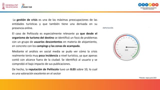La gestión de crisis es una de las máximas preocupaciones de las
entidades turísticas y que también tiene una derivada en su
presencia online.
El caso de Peñíscola es especialmente relevante ya que desde el
organismo de turismo del destino se identificó un foco de problemas
con un grupo de usuarios descontentos en materia de alojamiento,
en concreto con los campings y las zonas de acampada.
Mediante el análisis en social media se pudo ver cómo la crisis
realmente tenía muy poca incidencia a nivel turístico, ya que apenas
contó con alcance fuera de la ciudad. Se identificó al usuario y se
comprobó el bajo impacto de sus publicaciones.
De hecho, la reputación de Peñíscola tuvo un 8.03 sobre 10, lo cual
es una valoración excelente en el sector
*Periodo: mayo-junio 2021
 