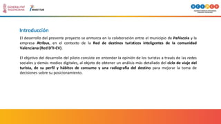 Introducción
El desarrollo del presente proyecto se enmarca en la colaboración entre el municipio de Peñíscola y la
empresa Atribus, en el contexto de la Red de destinos turísticos inteligentes de la comunidad
Valenciana (Red DTI-CV).
El objetivo del desarrollo del piloto consiste en entender la opinión de los turistas a través de las redes
sociales y demás medios digitales, al objeto de obtener un análisis más detallado del ciclo de viaje del
turista, de su perfil y hábitos de consumo y una radiografía del destino para mejorar la toma de
decisiones sobre su posicionamiento.
 