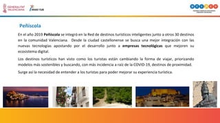Peñíscola
En el año 2019 Peñíscola se integró en la Red de destinos turísticos inteligentes junto a otros 30 destinos
en la comunidad Valenciana. Desde la ciudad castellonense se busca una mejor integración con las
nuevas tecnologías apostando por el desarrollo junto a empresas tecnológicas que mejoren su
ecosistema digital.
Los destinos turísticos han visto como los turistas están cambiando la forma de viajar, priorizando
modelos más sostenibles y buscando, con más incidencia a raíz de la COVID-19, destinos de proximidad.
Surge así la necesidad de entender a los turistas para poder mejorar su experiencia turística.
 
