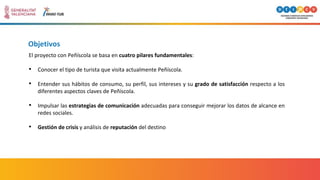 Objetivos
El proyecto con Peñíscola se basa en cuatro pilares fundamentales:
• Conocer el tipo de turista que visita actualmente Peñíscola.
• Entender sus hábitos de consumo, su perfil, sus intereses y su grado de satisfacción respecto a los
diferentes aspectos claves de Peñíscola.
• Impulsar las estrategias de comunicación adecuadas para conseguir mejorar los datos de alcance en
redes sociales.
• Gestión de crisis y análisis de reputación del destino
 