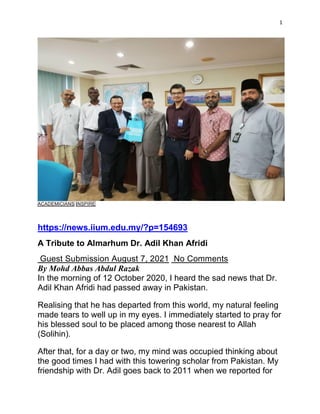 1
ACADEMICIANS INSPIRE
https://news.iium.edu.my/?p=154693
A Tribute to Almarhum Dr. Adil Khan Afridi
Guest Submission August 7, 2021 No Comments
By Mohd Abbas Abdul Razak
In the morning of 12 October 2020, I heard the sad news that Dr.
Adil Khan Afridi had passed away in Pakistan.
Realising that he has departed from this world, my natural feeling
made tears to well up in my eyes. I immediately started to pray for
his blessed soul to be placed among those nearest to Allah
(Solihin).
After that, for a day or two, my mind was occupied thinking about
the good times I had with this towering scholar from Pakistan. My
friendship with Dr. Adil goes back to 2011 when we reported for
 
