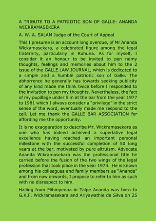 A TRIBUTE TO A PATRIOTIC SON OF GALLE- ANANDA
WICKRAMASEKERA
A. W. A. SALAM Judge of the Court of Appeal
This I presume is an account long overdue, of Mr Ananda
Wickamasekara, a celebrated figure among the legal
fraternity, particularly in Ruhuna. As for myself, I
consider it an honour to be invited to pen ndmy
thoughts, feelings and memories about him to the 2
issue of the GALLE LAW JOURNAL, which is dedicated to
a simple and a humble patriotic son of Galle. The
abhorrence he generally has towards seeking publicity
of any kind made me think twice before I responded to
the invitation to pen my thoughts. Nevertheless, the fact
of my pupillage under him at the bar from the year 1977
to 1981 which I always consider a “privilege” in the strict
sense of the word, eventually made me respond to the
call. Let me thank the GALLE BAR ASSOCIATION for
affording me the opportunity.
It is no exaggeration to describe Mr. Wickramasekara as
one who has indeed achieved a superlative legal
excellence having reached an important personal
milestone with the successful completion of 50 long
years at the bar, motivated by pure altruism. Advocate
Ananda Wikramasekara was the professional title he
carried before the fusion of the two wings of the legal
profession that took place in the year 1973. He is known
among his colleagues and family members as “Ananda”
and from now onwards, I propose to refer to him as such
with no disrespect to him.
Hailing from Mihiripenna in Talpe Ananda was born to
G.K.F. Wickramasekara and Ariyawathie de Silva on 25
 