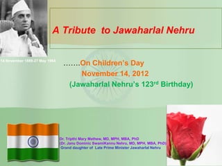 A Tribute to Jawaharlal Nehru

14 November 1889-27 May 1964
                                …….On Children’s Day
                                    November 14, 2012
                                 (Jawaharlal Nehru’s 123rd Birthday)




                               Dr. Tripthi Mary Mathew, MD, MPH, MBA, PhD
                               (Dr. Janu Dominic SwamiKannu Nehru, MD, MPH, MBA, PhD)
                                Grand daughter of Late Prime Minister Jawaharlal Nehru
 