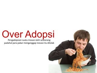 Over Adopsi 
Pengadopsian suatu inovasi oleh seseorang 
padahal para pakar menganggap inovasi itu ditolak 
