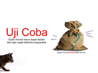 Jangan mau beli kucing dalam karung! 
Uji Coba 
Suatu inovasi harus dapat dicoba 
bila ingin cepat diterima masyarakat 
 