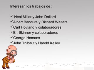 Interesan los trabajos de :
 Neal Miller y John Dollard
Albert Bandura y Richard Walters
Carl Hovland y colaboradores
B . Skinner y colaboradores
George Homans
John Thibaut y Harold Kelley
 
