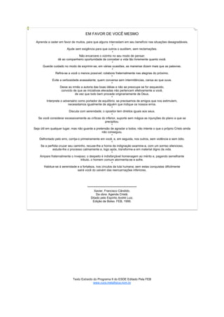 EM FAVOR DE VOCÊ MESMO

 Aprenda a ceder em favor de muitos, para que alguns intercedam em seu benefício nas situações desagradáveis.
                                                              *
                           Ajude sem exigência para que outros o auxiliem, sem reclamações.
                                                              *
                                    Não encarcere o vizinho no seu modo de pensar;
                    dê ao companheiro oportunidade de conceber a vida tão livremente quanto você.
                                                              *
       Guarde cuidado no modo de exprimir-se; em várias ocasiões, as maneiras dizem mais que as palavras.
                                                              *
                  Refira-se a você o menos possível; colabore fraternalmente nas alegrias do próximo.
                                                              *
                Evite a verbosidade avassalante; quem conversa sem intermitências, cansa ao que ouve.
                                                              *
                      Deixe ao irmão a autoria das boas idéias e não se preocupe se for esquecido,
                       convicto de que as iniciativas elevadas não pertencem efetivamente a você,
                                 de vez que todo bem procede originariamente de Deus.
                                                              *
           Interprete o adversário como portador de equilíbrio; se precisamos de amigos que nos estimulem,
                            necessitamos igualmente de alguém que indique os nossos erros.
                                                              *
                             Discuta com serenidade; o opositor tem direitos iguais aos seus.
                                                              *
   Se você considerar excessivamente as críticas do inferior, suporte sem mágoa as injunções do plano a que se
                                                         precipitou.
                                                              *
Seja útil em qualquer lugar, mas não guarde a pretensão de agradar a todos; não intente o que o próprio Cristo ainda
                                                      não conseguiu.
                                                              *
    Defrontado pelo erro, corrija-o primeiramente em você, e, em seguida, nos outros, sem violência e sem ódio.
                                                              *
     Se a perfídia cruzar seu caminho, recuse-lhe a honra da indignação examine-a, com um sorriso silencioso,
                estude-lhe o processo calmamente e, logo após, transforme-a em material digno da vida.
                                                              *
    Ampare fraternalmente o invejoso; o despeito é indisfarçável homenagem ao mérito e, pagando semelhante
                                      tributo, o homem comum atormenta-se e sofre.
                                                              *
        Habitue-se à serenidade e a fortaleza, nos círculos da luta humana; sem estas conquistas dificilmente
                                   sairá você do vaivém das reencarnações inferiores.




                                       ******************************************
                                             Xavier, Francisco Cândido.
                                              Da obra: Agenda Cristã.
                                          Ditado pelo Espírito André Luiz.
                                            Edição de Bolso. FEB, 1999.




                             Texto Extraído do Programa II do ESDE Editado Pela FEB
                                            www.cura.metafisica.nom.br
 
