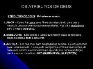 OS ATRIBUTOS DE DEUS ATRIBUTOS DE DEUS :  Primeiro momento.  1.   AMOR  – Como Pai,  ama  seus filhos providenciando para que a natureza possa prover nossas necessidades. Nos dá a  inteligência  para o nosso  progresso.   2. SABEDORIA  - Leis  sábias e justas  que regem todas as relações, todas as coisas,  todo o Universo . 3. JUSTIÇA  – Ele nos criou para  progredirmos sempre . Ele nos concede pela  Reencarnação  o ensejo de corrigirmos erros e imperfeições, de quitarmos débitos e continuarmos o aprendizado rumo à perfeição que é a nossa meta final.  ( MECANISMO DE CAUSA E EFEITO ) 